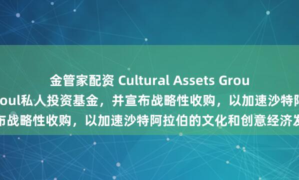 金管家配资 Cultural Assets Group推出8.5亿沙特里亚尔的Osoul私人投资基金，并宣布战略性收购，以加速沙特阿拉伯的文化和创意经济发展