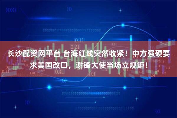长沙配资网平台 台海红线突然收紧！中方强硬要求美国改口，谢锋大使当场立规矩！