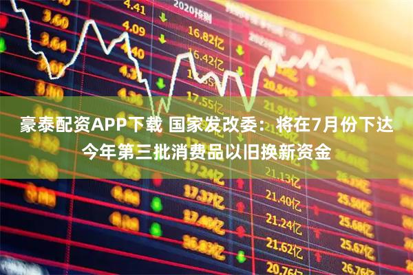 豪泰配资APP下载 国家发改委：将在7月份下达今年第三批消费品以旧换新资金