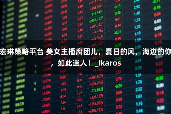 宏琳策略平台 美女主播腐团儿，夏日的风，海边的你，如此迷人！_Ikaros