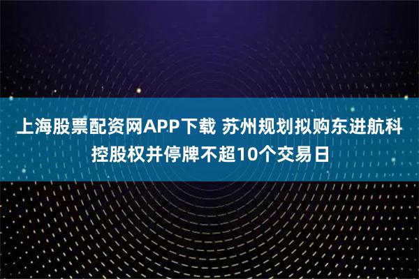 上海股票配资网APP下载 苏州规划拟购东进航科控股权并停牌不超10个交易日