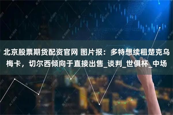 北京股票期货配资官网 图片报：多特想续租楚克乌梅卡，切尔西倾向于直接出售_谈判_世俱杯_中场