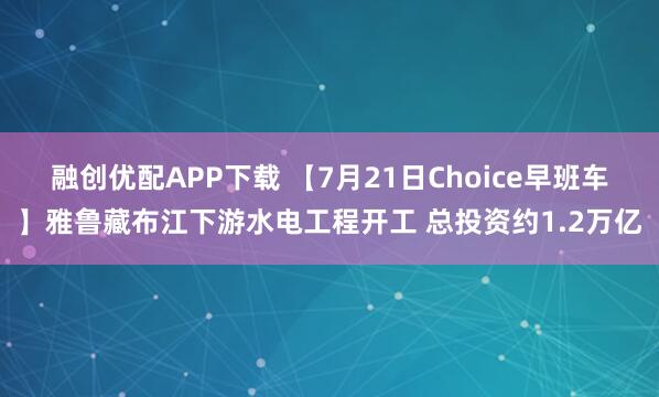 融创优配APP下载 【7月21日Choice早班车】雅鲁藏布江下游水电工程开工 总投资约1.2万亿