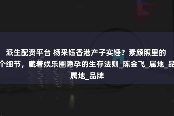 派生配资平台 杨采钰香港产子实锤？素颜照里的 7 个细节，藏着娱乐圈隐孕的生存法则_陈金飞_属地_品牌
