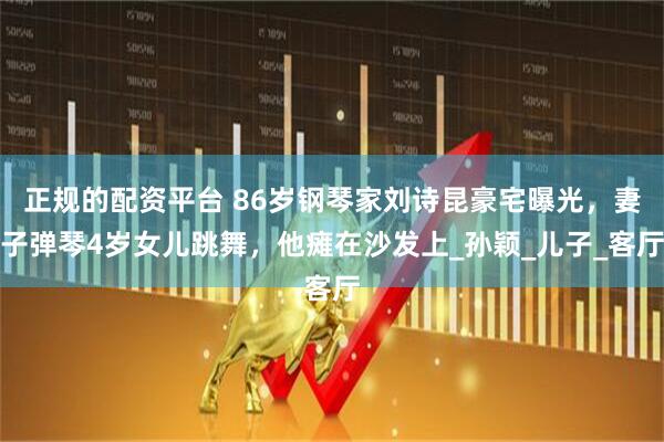 正规的配资平台 86岁钢琴家刘诗昆豪宅曝光，妻子弹琴4岁女儿跳舞，他瘫在沙发上_孙颖_儿子_客厅