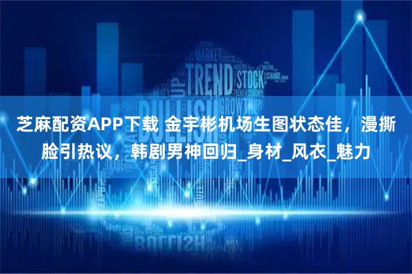 芝麻配资APP下载 金宇彬机场生图状态佳，漫撕脸引热议，韩剧男神回归_身材_风衣_魅力