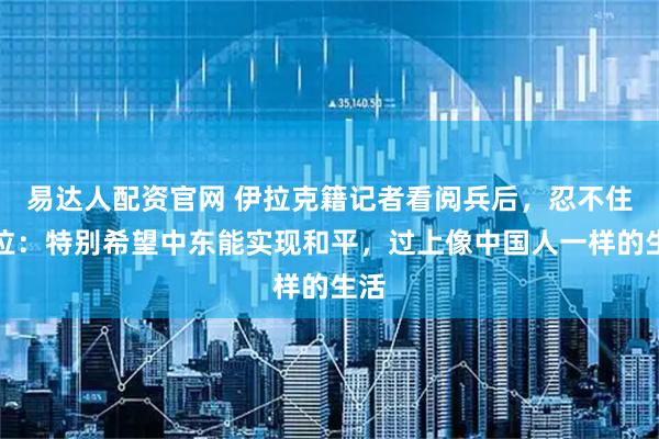 易达人配资官网 伊拉克籍记者看阅兵后，忍不住哭泣：特别希望中东能实现和平，过上像中国人一样的生活