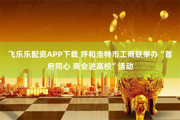飞乐乐配资APP下载 呼和浩特市工商联举办“首府同心 商会进高校”活动