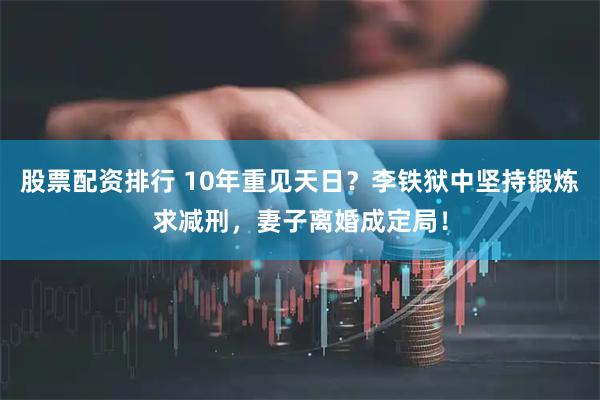 股票配资排行 10年重见天日？李铁狱中坚持锻炼求减刑，妻子离婚成定局！