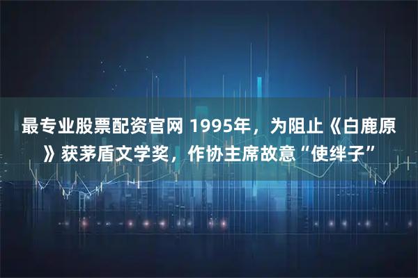 最专业股票配资官网 1995年，为阻止《白鹿原》获茅盾文学奖，作协主席故意“使绊子”