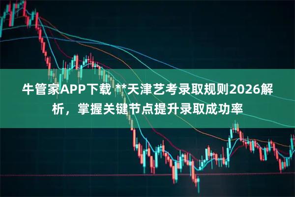牛管家APP下载 **天津艺考录取规则2026解析，掌握关键节点提升录取成功率