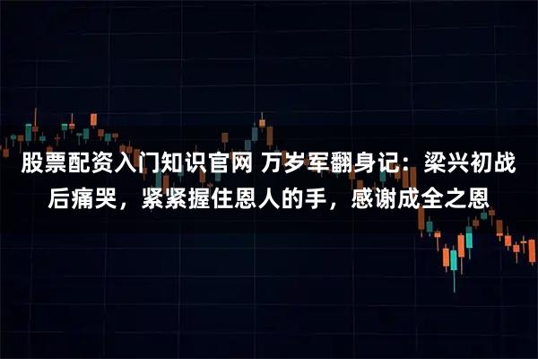 股票配资入门知识官网 万岁军翻身记：梁兴初战后痛哭，紧紧握住恩人的手，感谢成全之恩