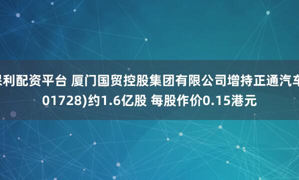 保利配资平台 厦门国贸控股集团有限公司增持正通汽车(01728)约1.6亿股 每股作价0.15港元