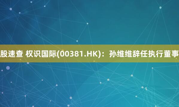 股速查 权识国际(00381.HK)：孙维维辞任执行董事