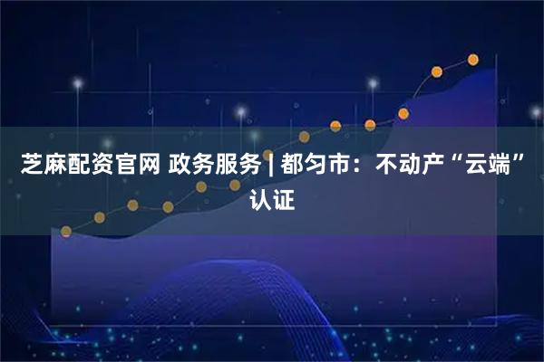 芝麻配资官网 政务服务 | 都匀市：不动产“云端”认证