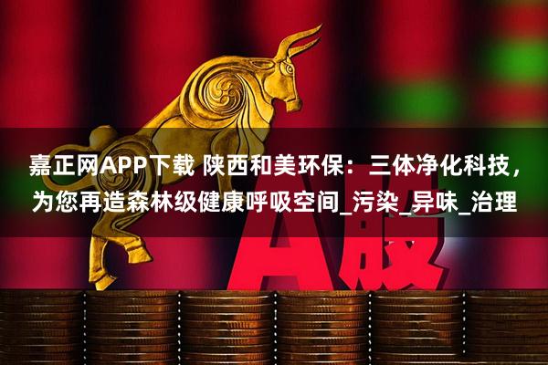 嘉正网APP下载 陕西和美环保：三体净化科技，为您再造森林级健康呼吸空间_污染_异味_治理