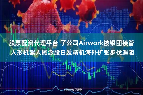 股票配资代理平台 子公司Airwork被银团接管 人形机器人概念股日发精机海外扩张步伐遇阻