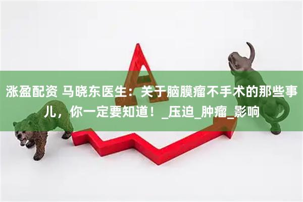 涨盈配资 马晓东医生：关于脑膜瘤不手术的那些事儿，你一定要知道！_压迫_肿瘤_影响