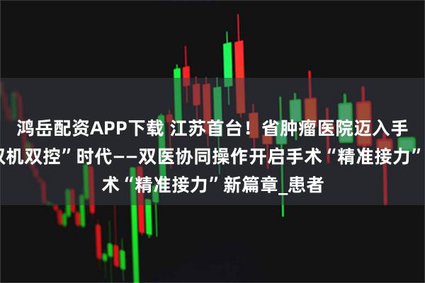 鸿岳配资APP下载 江苏首台！省肿瘤医院迈入手术机器人“双机双控”时代——双医协同操作开启手术“精准接力”新篇章_患者