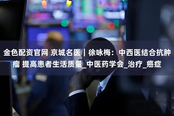 金色配资官网 京城名医｜徐咏梅：中西医结合抗肿瘤 提高患者生活质量_中医药学会_治疗_癌症