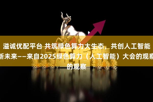 溢诚优配平台 共筑绿色算力大生态，共创人工智能新未来——来自2025绿色算力（人工智能）大会的观察