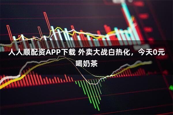 人人顺配资APP下载 外卖大战白热化，今天0元喝奶茶