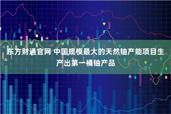 东方财通官网 中国规模最大的天然铀产能项目生产出第一桶铀产品