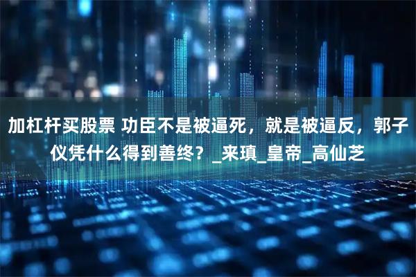 加杠杆买股票 功臣不是被逼死，就是被逼反，郭子仪凭什么得到善终？_来瑱_皇帝_高仙芝