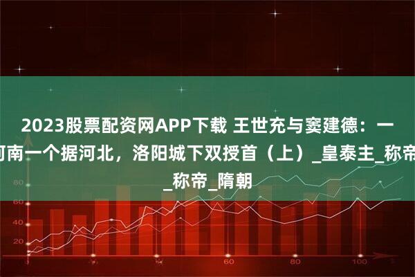 2023股票配资网APP下载 王世充与窦建德：一个占河南一个据河北，洛阳城下双授首（上）_皇泰主_称帝_隋朝