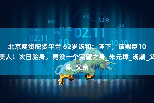 北京期货配资平台 62岁汤和：陛下，请赐臣10个美人！次日验身，竟没一个完璧之身_朱元璋_汤鼎_父亲