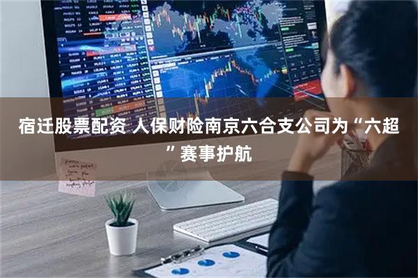 宿迁股票配资 人保财险南京六合支公司为“六超”赛事护航