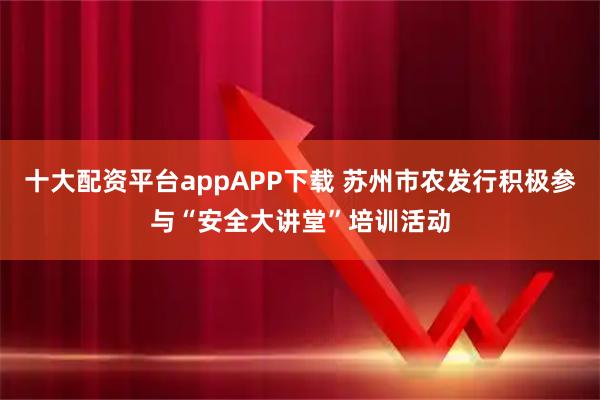 十大配资平台appAPP下载 苏州市农发行积极参与“安全大讲堂”培训活动