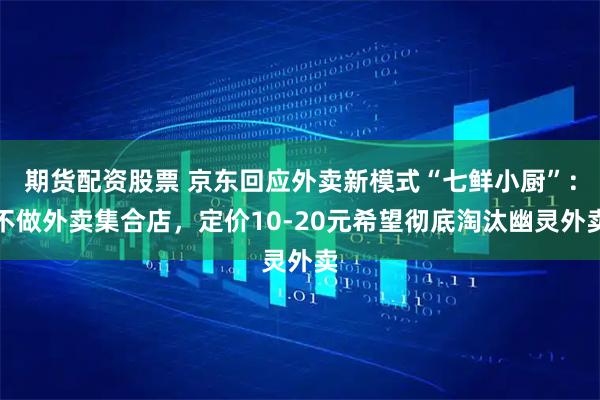 期货配资股票 京东回应外卖新模式“七鲜小厨”：不做外卖集合店，定价10-20元希望彻底淘汰幽灵外卖