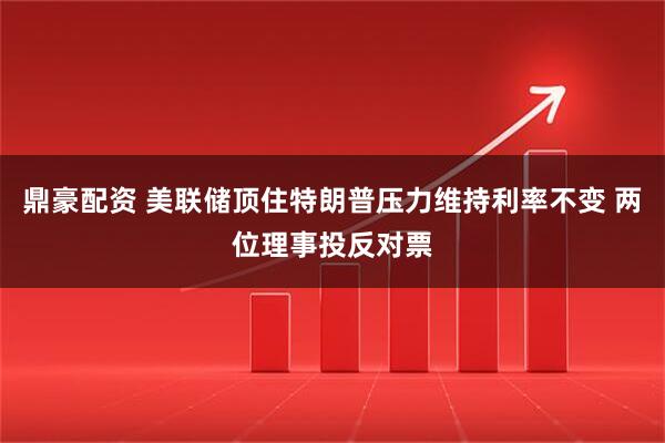 鼎豪配资 美联储顶住特朗普压力维持利率不变 两位理事投反对票