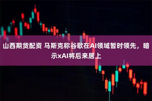 山西期货配资 马斯克称谷歌在AI领域暂时领先，暗示xAI将后来居上