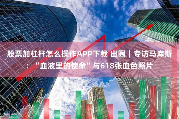 股票加杠杆怎么操作APP下载 出圈｜专访马库斯：“血液里的使命”与618张血色照片