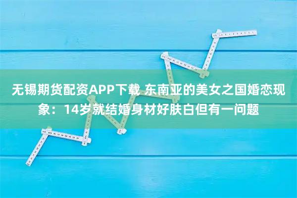 无锡期货配资APP下载 东南亚的美女之国婚恋现象：14岁就结婚身材好肤白但有一问题
