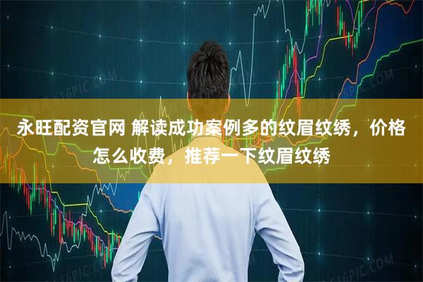 永旺配资官网 解读成功案例多的纹眉纹绣，价格怎么收费，推荐一下纹眉纹绣